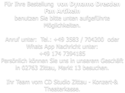 Für Ihre Bestellung  von Dynamo Dresden Fan Artikeln benutzen Sie bitte unten aufgeführte Möglichkeiten.   Anruf unter:  Tel.: +49 3583 / 704200  oder  Whats App Nachricht unter: +49 174 7394185 Persönlich können Sie uns in unserem Geschäft in 02763 Zittau, Markt 13 besuchen.  Ihr Team vom CD Studio Zittau - Konzert-& Theaterkasse.