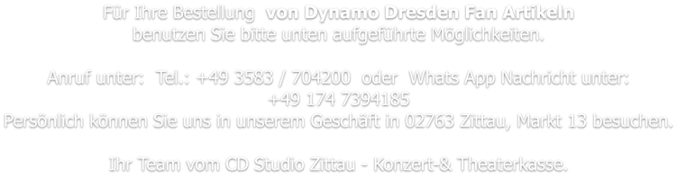 Für Ihre Bestellung  von Dynamo Dresden Fan Artikeln benutzen Sie bitte unten aufgeführte Möglichkeiten.   Anruf unter:  Tel.: +49 3583 / 704200  oder  Whats App Nachricht unter: +49 174 7394185 Persönlich können Sie uns in unserem Geschäft in 02763 Zittau, Markt 13 besuchen.  Ihr Team vom CD Studio Zittau - Konzert-& Theaterkasse.
