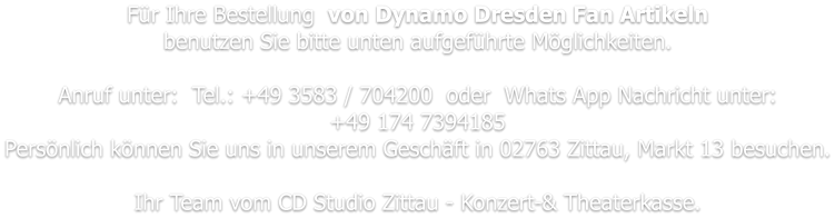 Für Ihre Bestellung  von Dynamo Dresden Fan Artikeln benutzen Sie bitte unten aufgeführte Möglichkeiten.   Anruf unter:  Tel.: +49 3583 / 704200  oder  Whats App Nachricht unter: +49 174 7394185 Persönlich können Sie uns in unserem Geschäft in 02763 Zittau, Markt 13 besuchen.  Ihr Team vom CD Studio Zittau - Konzert-& Theaterkasse.